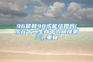 96鼠和98虎能结婚吗(虎在十二生肖中为何排第三)_重复