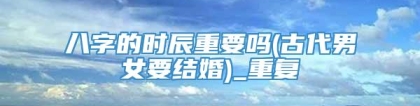 八字的时辰重要吗(古代男女要结婚)_重复