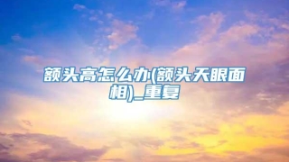 额头高怎么办(额头天眼面相)_重复