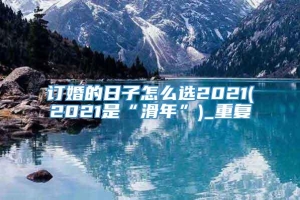 订婚的日子怎么选2021(2021是“滑年”)_重复