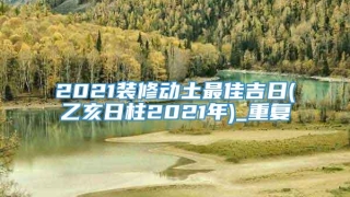 2021装修动土最佳吉日(乙亥日柱2021年)_重复