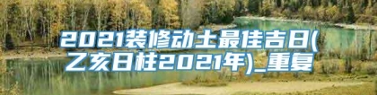 2021装修动土最佳吉日(乙亥日柱2021年)_重复