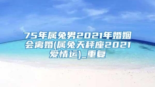 75年属兔男2021年婚姻会离婚(属兔天秤座2021爱情运)_重复
