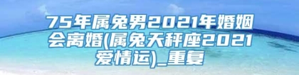 75年属兔男2021年婚姻会离婚(属兔天秤座2021爱情运)_重复