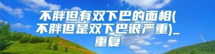 不胖但有双下巴的面相(不胖但是双下巴很严重)_重复