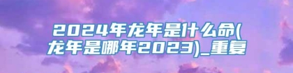 2024年龙年是什么命(龙年是哪年2023)_重复