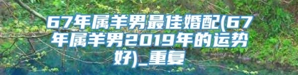 67年属羊男最佳婚配(67年属羊男2019年的运势好)_重复