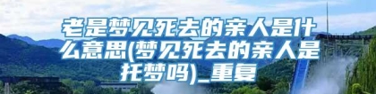 老是梦见死去的亲人是什么意思(梦见死去的亲人是托梦吗)_重复