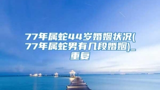 77年属蛇44岁婚姻状况(77年属蛇男有几段婚姻)_重复