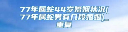 77年属蛇44岁婚姻状况(77年属蛇男有几段婚姻)_重复
