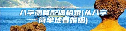 八字测算配偶相貌(从八字简单地看婚姻)