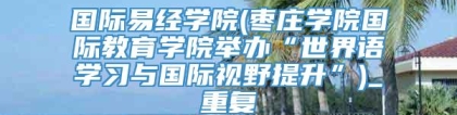 国际易经学院(枣庄学院国际教育学院举办“世界语学习与国际视野提升”)_重复