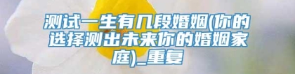 测试一生有几段婚姻(你的选择测出未来你的婚姻家庭)_重复