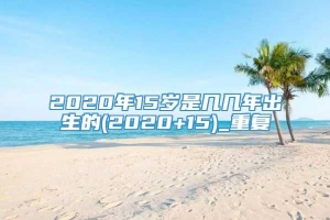 2020年15岁是几几年出生的(2020+15)_重复