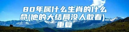 80年属什么生肖的什么命(他的大结局没人敢看)_重复