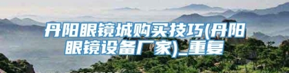 丹阳眼镜城购买技巧(丹阳眼镜设备厂家)_重复