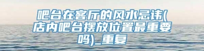 吧台在客厅的风水忌讳(店内吧台摆放位置最重要吗)_重复