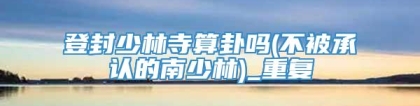 登封少林寺算卦吗(不被承认的南少林)_重复