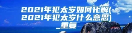 2021年犯太岁如何化解(2021年犯太岁什么意思)_重复