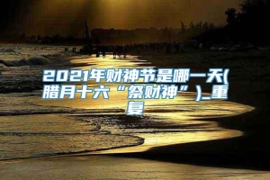 2021年财神节是哪一天(腊月十六“祭财神”)_重复