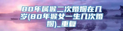 80年属猴二次婚姻在几岁(80年猴女一生几次婚姻)_重复