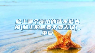 脸上哪个部位的痣不能去掉(脸上的痣要不要去掉)_重复