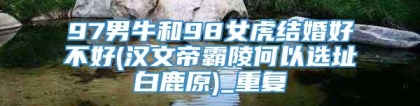 97男牛和98女虎结婚好不好(汉文帝霸陵何以选址白鹿原)_重复