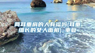 两耳垂肩的人有福吗(耳垂细长的女人面相)_重复