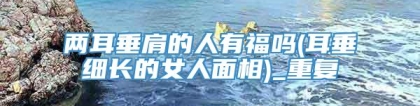 两耳垂肩的人有福吗(耳垂细长的女人面相)_重复
