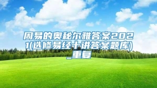 周易的奥秘尔雅答案2021(选修易经十讲答案题库)_重复