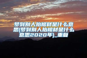 梦到别人抬棺材是什么意思(梦到别人抬棺材是什么意思2020年)_重复