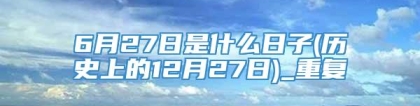 6月27日是什么日子(历史上的12月27日)_重复