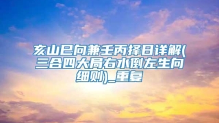 亥山巳向兼壬丙择日详解(三合四大局右水倒左生向细则)_重复