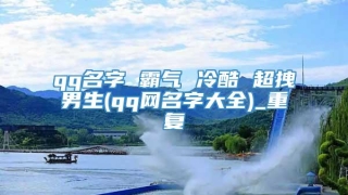 qq名字 霸气 冷酷 超拽男生(qq网名字大全)_重复