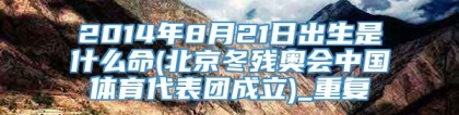 2014年8月21日出生是什么命(北京冬残奥会中国体育代表团成立)_重复