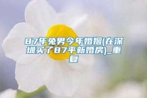87年兔男今年婚姻(在深圳买了87平新婚房)_重复