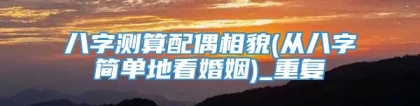 八字测算配偶相貌(从八字简单地看婚姻)_重复
