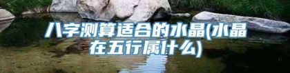 八字测算适合的水晶(水晶在五行属什么)