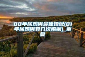 80年属鸡男最佳婚配(81年属鸡男有几次婚姻)_重复