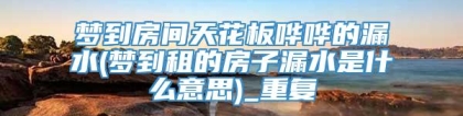 梦到房间天花板哗哗的漏水(梦到租的房子漏水是什么意思)_重复