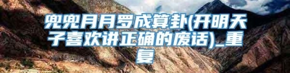 兜兜月月罗成算卦(开明天子喜欢讲正确的废话)_重复