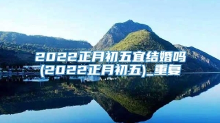 2022正月初五宜结婚吗(2022正月初五)_重复
