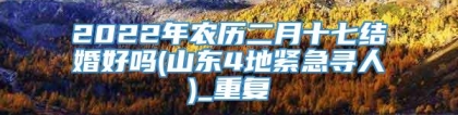 2022年农历二月十七结婚好吗(山东4地紧急寻人)_重复