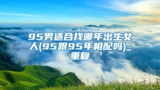 95男适合找哪年出生女人(95跟95年相配吗)_重复