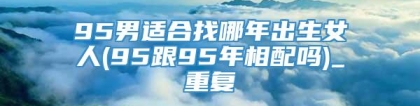 95男适合找哪年出生女人(95跟95年相配吗)_重复