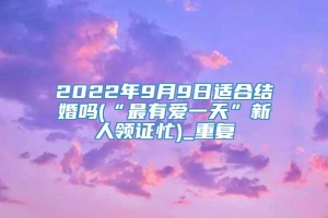 2022年9月9日适合结婚吗(“最有爱一天”新人领证忙)_重复