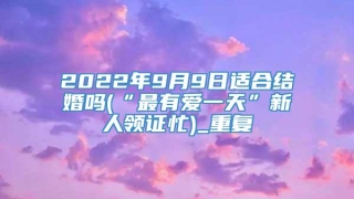 2022年9月9日适合结婚吗(“最有爱一天”新人领证忙)_重复