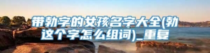带勃字的女孩名字大全(勃这个字怎么组词)_重复