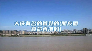 大庆有名的算卦的(朋友圈算命真准吗)