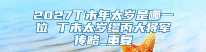 2027丁未年太岁是哪一位 丁未太岁缪丙大将军传略_重复